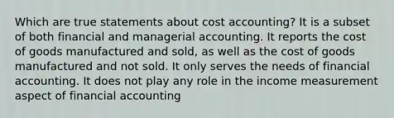 Which are true statements about cost accounting? It is a subset of both financial and managerial accounting. It reports the cost of goods manufactured and sold, as well as the cost of goods manufactured and not sold. It only serves the needs of financial accounting. It does not play any role in the income measurement aspect of financial accounting