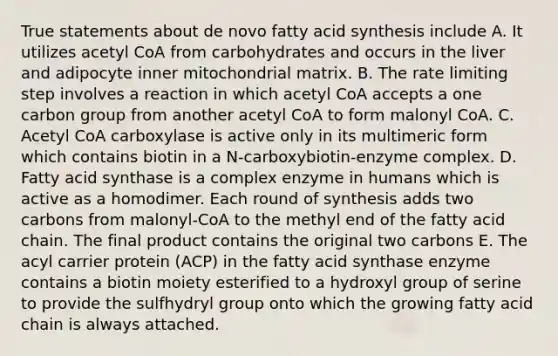 True statements about de novo fatty acid synthesis include A. It utilizes acetyl CoA from carbohydrates and occurs in the liver and adipocyte inner mitochondrial matrix. B. The rate limiting step involves a reaction in which acetyl CoA accepts a one carbon group from another acetyl CoA to form malonyl CoA. C. Acetyl CoA carboxylase is active only in its multimeric form which contains biotin in a N-carboxybiotin-enzyme complex. D. Fatty acid synthase is a complex enzyme in humans which is active as a homodimer. Each round of synthesis adds two carbons from malonyl-CoA to the methyl end of the fatty acid chain. The final product contains the original two carbons E. The acyl carrier protein (ACP) in the fatty acid synthase enzyme contains a biotin moiety esterified to a hydroxyl group of serine to provide the sulfhydryl group onto which the growing fatty acid chain is always attached.