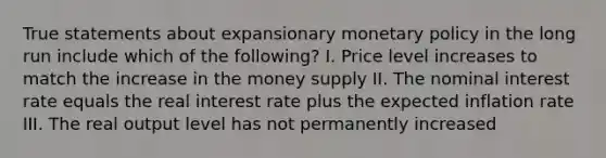 True statements about expansionary monetary policy in the long run include which of the following? I. Price level increases to match the increase in the money supply II. The nominal interest rate equals the real interest rate plus the expected inflation rate III. The real output level has not permanently increased