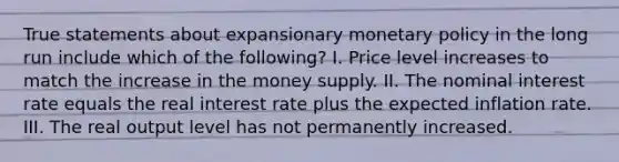 True statements about expansionary monetary policy in the long run include which of the following? I. Price level increases to match the increase in the money supply. II. The nominal interest rate equals the real interest rate plus the expected inflation rate. III. The real output level has not permanently increased.