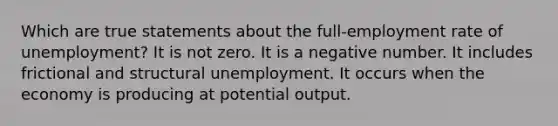 Which are true statements about the full-employment rate of unemployment? It is not zero. It is a negative number. It includes frictional and structural unemployment. It occurs when the economy is producing at potential output.