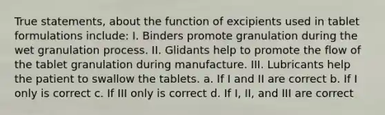 True statements, about the function of excipients used in tablet formulations include: I. Binders promote granulation during the wet granulation process. II. Glidants help to promote the flow of the tablet granulation during manufacture. III. Lubricants help the patient to swallow the tablets. a. If I and II are correct b. If I only is correct c. If III only is correct d. If I, II, and III are correct