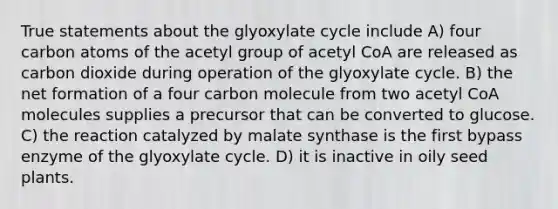 True statements about the glyoxylate cycle include A) four carbon atoms of the acetyl group of acetyl CoA are released as carbon dioxide during operation of the glyoxylate cycle. B) the net formation of a four carbon molecule from two acetyl CoA molecules supplies a precursor that can be converted to glucose. C) the reaction catalyzed by malate synthase is the first bypass enzyme of the glyoxylate cycle. D) it is inactive in oily seed plants.