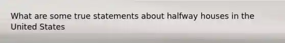 What are some true statements about halfway houses in the United States
