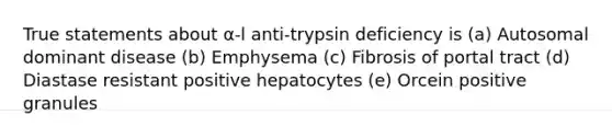 True statements about α-l anti-trypsin deficiency is (a) Autosomal dominant disease (b) Emphysema (c) Fibrosis of portal tract (d) Diastase resistant positive hepatocytes (e) Orcein positive granules