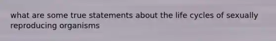 what are some true statements about the life cycles of sexually reproducing organisms