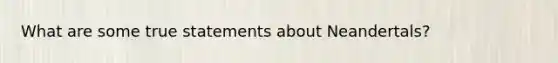What are some true statements about Neandertals?