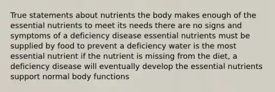 True statements about nutrients the body makes enough of the essential nutrients to meet its needs there are no signs and symptoms of a deficiency disease essential nutrients must be supplied by food to prevent a deficiency water is the most essential nutrient if the nutrient is missing from the diet, a deficiency disease will eventually develop the essential nutrients support normal body functions