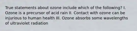 True statements about ozone include which of the following? I. Ozone is a precursor of acid rain II. Contact with ozone can be injurious to human health III. Ozone absorbs some wavelengths of ultraviolet radiation