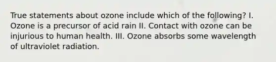 True statements about ozone include which of the following? I. Ozone is a precursor of acid rain II. Contact with ozone can be injurious to human health. III. Ozone absorbs some wavelength of ultraviolet radiation.