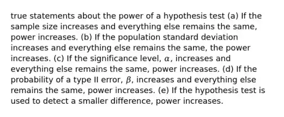 true statements about the power of a hypothesis test (a) If the sample size increases and everything else remains the same, power increases. (b) If the population standard deviation increases and everything else remains the same, the power increases. (c) If the significance level, 𝛼, increases and everything else remains the same, power increases. (d) If the probability of a type II error, 𝛽, increases and everything else remains the same, power increases. (e) If the hypothesis test is used to detect a smaller difference, power increases.