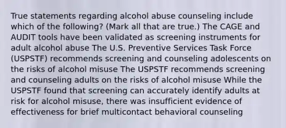 True statements regarding alcohol abuse counseling include which of the following? (Mark all that are true.) The CAGE and AUDIT tools have been validated as screening instruments for adult alcohol abuse The U.S. Preventive Services Task Force (USPSTF) recommends screening and counseling adolescents on the risks of alcohol misuse The USPSTF recommends screening and counseling adults on the risks of alcohol misuse While the USPSTF found that screening can accurately identify adults at risk for alcohol misuse, there was insufficient evidence of effectiveness for brief multicontact behavioral counseling