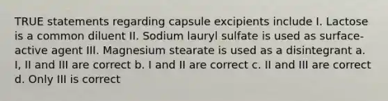 TRUE statements regarding capsule excipients include I. Lactose is a common diluent II. Sodium lauryl sulfate is used as surface-active agent III. Magnesium stearate is used as a disintegrant a. I, II and III are correct b. I and II are correct c. II and III are correct d. Only III is correct