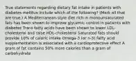 True statements regarding dietary fat intake in patients with diabetes mellitus include which of the following? (Mark all that are true.) A Mediterranean-style diet rich in monounsaturated fats has been shown to improve glycemic control in patients with diabetes Trans fatty acids have been shown to lower LDL-cholesterol and raise HDL-cholesterol Saturated fats should provide 10% of caloric intake Omega-3 (or n-3) fatty acid supplementation is associated with a cardioprotective effect A gram of fat contains 50% more calories than a gram of carbohydrate