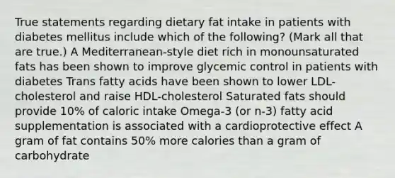 True statements regarding dietary fat intake in patients with diabetes mellitus include which of the following? (Mark all that are true.) A Mediterranean-style diet rich in monounsaturated fats has been shown to improve glycemic control in patients with diabetes Trans fatty acids have been shown to lower LDL-cholesterol and raise HDL-cholesterol Saturated fats should provide 10% of caloric intake Omega-3 (or n-3) fatty acid supplementation is associated with a cardioprotective effect A gram of fat contains 50% more calories than a gram of carbohydrate