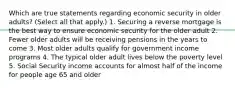 Which are true statements regarding economic security in older adults? (Select all that apply.) 1. Securing a reverse mortgage is the best way to ensure economic security for the older adult 2. Fewer older adults will be receiving pensions in the years to come 3. Most older adults qualify for government income programs 4. The typical older adult lives below the poverty level 5. Social Security income accounts for almost half of the income for people age 65 and older