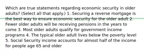 Which are true statements regarding economic security in older adults? (Select all that apply.) 1. Securing a reverse mortgage is the best way to ensure economic security for the older adult 2. Fewer older adults will be receiving pensions in the years to come 3. Most older adults qualify for government income programs 4. The typical older adult lives below the poverty level 5. Social Security income accounts for almost half of the income for people age 65 and older