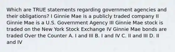 Which are TRUE statements regarding government agencies and their obligations? I Ginnie Mae is a publicly traded company II Ginnie Mae is a U.S. Government Agency III Ginnie Mae stock is traded on the New York Stock Exchange IV Ginnie Mae bonds are traded Over the Counter A. I and III B. I and IV C. II and III D. II and IV