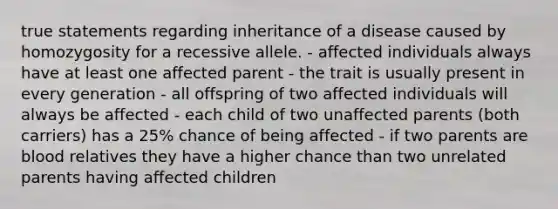 true statements regarding inheritance of a disease caused by homozygosity for a recessive allele. - affected individuals always have at least one affected parent - the trait is usually present in every generation - all offspring of two affected individuals will always be affected - each child of two unaffected parents (both carriers) has a 25% chance of being affected - if two parents are blood relatives they have a higher chance than two unrelated parents having affected children