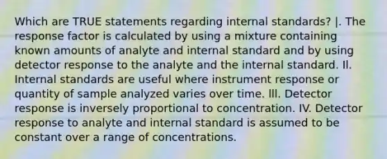 Which are TRUE statements regarding internal standards? |. The response factor is calculated by using a mixture containing known amounts of analyte and internal standard and by using detector response to the analyte and the internal standard. Il. Internal standards are useful where instrument response or quantity of sample analyzed varies over time. lll. Detector response is inversely proportional to concentration. IV. Detector response to analyte and internal standard is assumed to be constant over a range of concentrations.