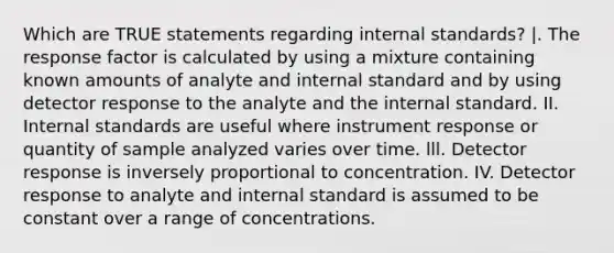 Which are TRUE statements regarding internal standards? |. The response factor is calculated by using a mixture containing known amounts of analyte and internal standard and by using detector response to the analyte and the internal standard. II. Internal standards are useful where instrument response or quantity of sample analyzed varies over time. lll. Detector response is inversely proportional to concentration. IV. Detector response to analyte and internal standard is assumed to be constant over a range of concentrations.