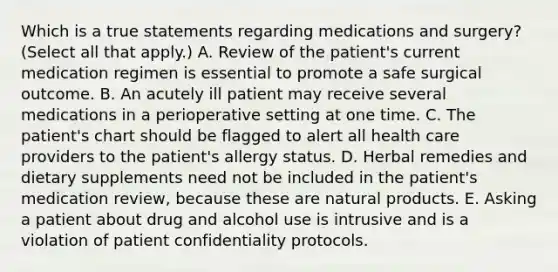 Which is a true statements regarding medications and surgery? (Select all that apply.) A. Review of the patient's current medication regimen is essential to promote a safe surgical outcome. B. An acutely ill patient may receive several medications in a perioperative setting at one time. C. The patient's chart should be flagged to alert all health care providers to the patient's allergy status. D. Herbal remedies and dietary supplements need not be included in the patient's medication review, because these are natural products. E. Asking a patient about drug and alcohol use is intrusive and is a violation of patient confidentiality protocols.