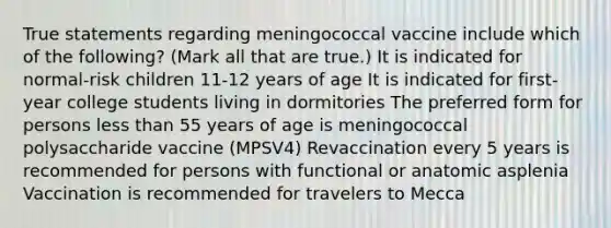 True statements regarding meningococcal vaccine include which of the following? (Mark all that are true.) It is indicated for normal-risk children 11-12 years of age It is indicated for first-year college students living in dormitories The preferred form for persons less than 55 years of age is meningococcal polysaccharide vaccine (MPSV4) Revaccination every 5 years is recommended for persons with functional or anatomic asplenia Vaccination is recommended for travelers to Mecca