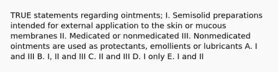 TRUE statements regarding ointments; I. Semisolid preparations intended for external application to the skin or mucous membranes II. Medicated or nonmedicated III. Nonmedicated ointments are used as protectants, emollients or lubricants A. I and III B. I, II and III C. II and III D. I only E. I and II