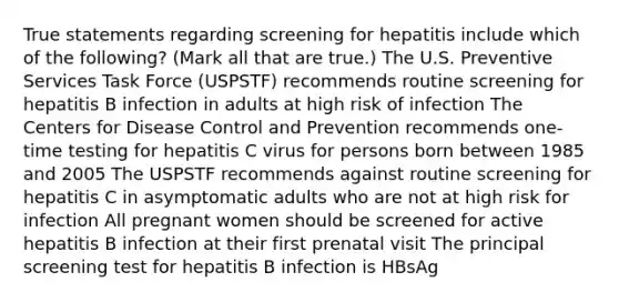 True statements regarding screening for hepatitis include which of the following? (Mark all that are true.) The U.S. Preventive Services Task Force (USPSTF) recommends routine screening for hepatitis B infection in adults at high risk of infection The Centers for Disease Control and Prevention recommends one-time testing for hepatitis C virus for persons born between 1985 and 2005 The USPSTF recommends against routine screening for hepatitis C in asymptomatic adults who are not at high risk for infection All pregnant women should be screened for active hepatitis B infection at their first prenatal visit The principal screening test for hepatitis B infection is HBsAg