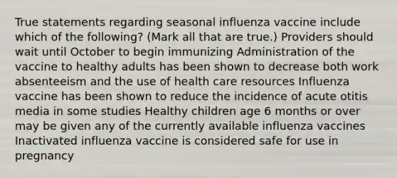 True statements regarding seasonal influenza vaccine include which of the following? (Mark all that are true.) Providers should wait until October to begin immunizing Administration of the vaccine to healthy adults has been shown to decrease both work absenteeism and the use of health care resources Influenza vaccine has been shown to reduce the incidence of acute otitis media in some studies Healthy children age 6 months or over may be given any of the currently available influenza vaccines Inactivated influenza vaccine is considered safe for use in pregnancy