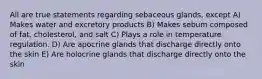 All are true statements regarding sebaceous glands, except A) Makes water and excretory products B) Makes sebum composed of fat, cholesterol, and salt C) Plays a role in temperature regulation. D) Are apocrine glands that discharge directly onto the skin E) Are holocrine glands that discharge directly onto the skin