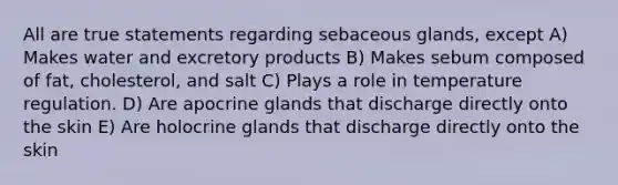 All are true statements regarding sebaceous glands, except A) Makes water and excretory products B) Makes sebum composed of fat, cholesterol, and salt C) Plays a role in temperature regulation. D) Are apocrine glands that discharge directly onto the skin E) Are holocrine glands that discharge directly onto the skin