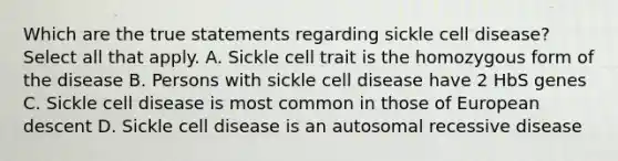 Which are the true statements regarding sickle cell disease? Select all that apply. A. Sickle cell trait is the homozygous form of the disease B. Persons with sickle cell disease have 2 HbS genes C. Sickle cell disease is most common in those of European descent D. Sickle cell disease is an autosomal recessive disease