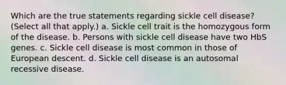 Which are the true statements regarding sickle cell disease? (Select all that apply.) a. Sickle cell trait is the homozygous form of the disease. b. Persons with sickle cell disease have two HbS genes. c. Sickle cell disease is most common in those of European descent. d. Sickle cell disease is an autosomal recessive disease.