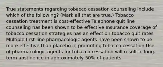 True statements regarding tobacco cessation counseling include which of the following? (Mark all that are true.) Tobacco cessation treatment is cost-effective Telephone quit line counseling has been shown to be effective Insurance coverage of tobacco cessation strategies has an effect on tobacco quit rates Multiple first-line pharmacologic agents have been shown to be more effective than placebo in promoting tobacco cessation Use of pharmacologic agents for tobacco cessation will result in long-term abstinence in approximately 50% of patients