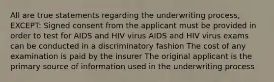 All are true statements regarding the underwriting process, EXCEPT: Signed consent from the applicant must be provided in order to test for AIDS and HIV virus AIDS and HIV virus exams can be conducted in a discriminatory fashion The cost of any examination is paid by the insurer The original applicant is the primary source of information used in the underwriting process