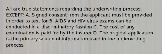 All are true statements regarding the underwriting process, EXCEPT: A. Signed consent from the applicant must be provided in order to test for B. AIDS and HIV virus exams can be conducted in a discriminatory fashion C. The cost of any examination is paid for by the insurer D. The original application is the primary source of information used in the underwriting process