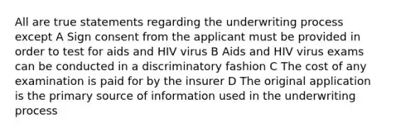 All are true statements regarding the underwriting process except A Sign consent from the applicant must be provided in order to test for aids and HIV virus B Aids and HIV virus exams can be conducted in a discriminatory fashion C The cost of any examination is paid for by the insurer D The original application is the primary source of information used in the underwriting process