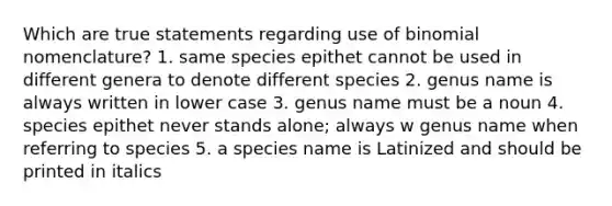 Which are true statements regarding use of binomial nomenclature? 1. same species epithet cannot be used in different genera to denote different species 2. genus name is always written in lower case 3. genus name must be a noun 4. species epithet never stands alone; always w genus name when referring to species 5. a species name is Latinized and should be printed in italics