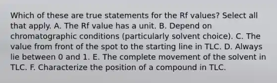 Which of these are true statements for the Rf values? Select all that apply. A. The Rf value has a unit. B. Depend on chromatographic conditions (particularly solvent choice). C. The value from front of the spot to the starting line in TLC. D. Always lie between 0 and 1. E. The complete movement of the solvent in TLC. F. Characterize the position of a compound in TLC.