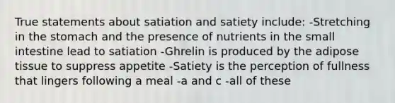 True statements about satiation and satiety include: -Stretching in the stomach and the presence of nutrients in the small intestine lead to satiation -Ghrelin is produced by the adipose tissue to suppress appetite -Satiety is the perception of fullness that lingers following a meal -a and c -all of these