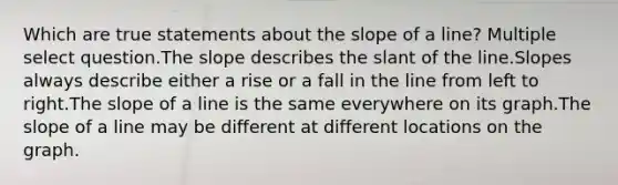 Which are true statements about the slope of a line? Multiple select question.The slope describes the slant of the line.Slopes always describe either a rise or a fall in the line from left to right.The slope of a line is the same everywhere on its graph.The slope of a line may be different at different locations on the graph.