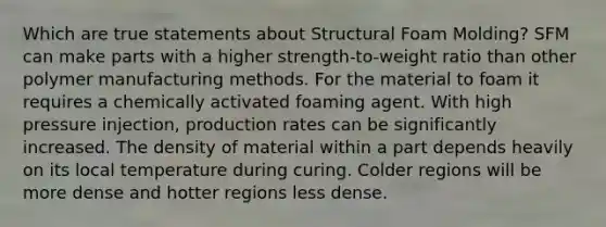 Which are true statements about Structural Foam Molding? SFM can make parts with a higher strength-to-weight ratio than other polymer manufacturing methods. For the material to foam it requires a chemically activated foaming agent. With high pressure injection, production rates can be significantly increased. The density of material within a part depends heavily on its local temperature during curing. Colder regions will be more dense and hotter regions less dense.