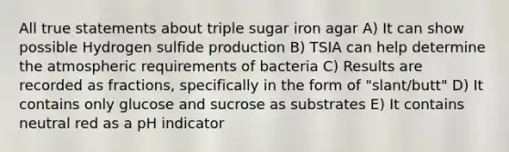 All true statements about triple sugar iron agar A) It can show possible Hydrogen sulfide production B) TSIA can help determine the atmospheric requirements of bacteria C) Results are recorded as fractions, specifically in the form of "slant/butt" D) It contains only glucose and sucrose as substrates E) It contains neutral red as a pH indicator