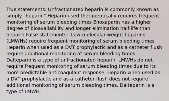 True statements:​ Unfractionated heparin is commonly known as simply "heparin"​ Heparin used therapeutically requires frequent monitoring of serum bleeding times​ ​Enoxaparin has a higher degree of bioavailability and longer elimination half-life than heparin​ ​False statements: ​ ​Low-molecular-weight heparins (LMWHs) require frequent monitoring of serum bleeding times​ Heparin when used as a DVT prophylactic and as a catheter flush require additional monitoring of serum bleeding times ​ Dalteparin is a type of unfractionated heparin ​ LMWHs do not require frequent monitoring of serum bleeding times due to its more predictable anticoagulant response. Heparin when used as a DVT prophylactic and as a catheter flush does not require additional monitoring of serum bleeding times. Dalteparin is a type of LMWH.