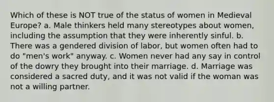 Which of these is NOT true of the status of women in Medieval Europe? a. Male thinkers held many stereotypes about women, including the assumption that they were inherently sinful. b. There was a gendered division of labor, but women often had to do "men's work" anyway. c. Women never had any say in control of the dowry they brought into their marriage. d. Marriage was considered a sacred duty, and it was not valid if the woman was not a willing partner.