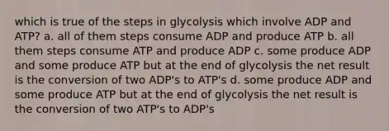 which is true of the steps in glycolysis which involve ADP and ATP? a. all of them steps consume ADP and produce ATP b. all them steps consume ATP and produce ADP c. some produce ADP and some produce ATP but at the end of glycolysis the net result is the conversion of two ADP's to ATP's d. some produce ADP and some produce ATP but at the end of glycolysis the net result is the conversion of two ATP's to ADP's