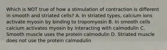 Which is NOT true of how a stimulation of contraction is different in smooth and striated cells? A. In striated types, calcium ions activate myosin by binding to tropomyosin B. In smooth cells calcium activates myosin by interacting with calmodulin C. Smooth muscle uses the protein calmodulin D. Striated muscle does not use the protein calmodulin