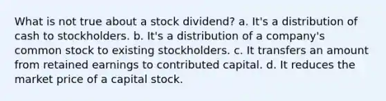 What is not true about a stock dividend? a. It's a distribution of cash to stockholders. b. It's a distribution of a company's common stock to existing stockholders. c. It transfers an amount from retained earnings to contributed capital. d. It reduces the market price of a capital stock.