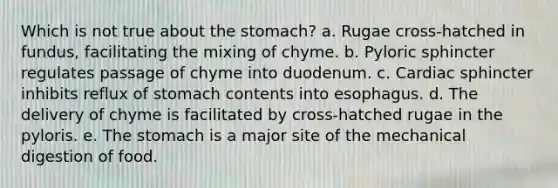 Which is not true about the stomach? a. Rugae cross-hatched in fundus, facilitating the mixing of chyme. b. Pyloric sphincter regulates passage of chyme into duodenum. c. Cardiac sphincter inhibits reflux of stomach contents into esophagus. d. The delivery of chyme is facilitated by cross-hatched rugae in the pyloris. e. The stomach is a major site of the mechanical digestion of food.